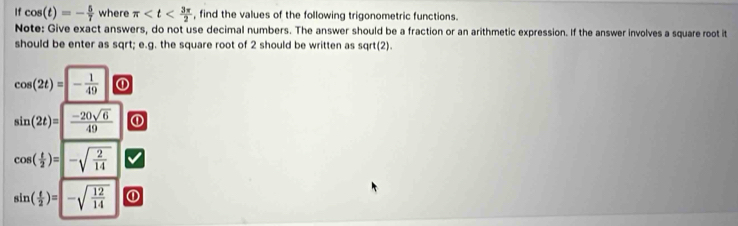 If cos (t)=- 5/7  where π , find the values of the following trigonometric functions. 
Note: Give exact answers, do not use decimal numbers. The answer should be a fraction or an arithmetic expression. If the answer involves a square root it 
should be enter as sqrt; e.g. the square root of 2 should be written as sqrt(2).
cos (2t)=- 1/49  ①
sin (2t)=| (-20sqrt(6))/49  ①
cos ( t/2 )=-sqrt(frac 2)14
sin ( t/2 )=|-sqrt(frac 12)14 0