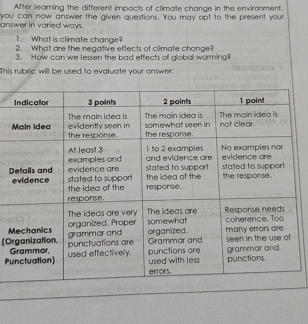 After learning the different impacts of climate change in the environment, 
you can now answer the given questions. You may opt to the present your 
answer in varied ways. 
1. What is climate change? 
2. What are the negative effects of climate change? 
3. How can we lessen the bad effects of global warming? 
This rubric will be used to evaluate your answer: 
D 
M 
(O 
Pu