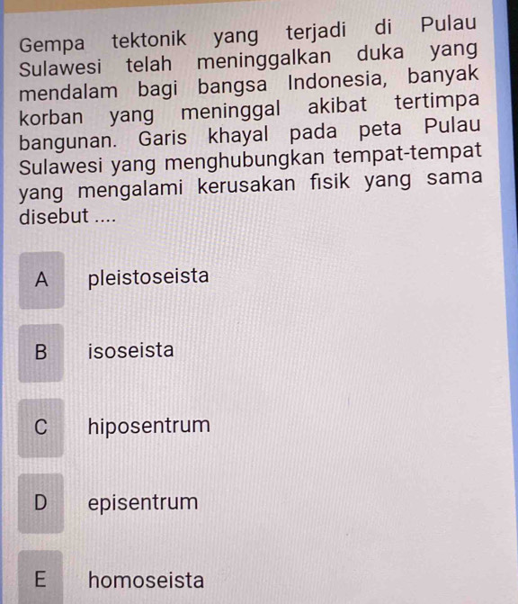 Gempa tektonik yang terjadi di Pulau
Sulawesi telah meninggalkan duka yang
mendalam bagi bangsa Indonesia, banyak
korban yang meninggal akibat tertimpa
bangunan. Garis khayal pada peta Pulau
Sulawesi yang menghubungkan tempat-tempat
yang mengalami kerusakan fisik yang sama
disebut ....
A pleistoseista
B isoseista
C hiposentrum
D episentrum
E homoseista