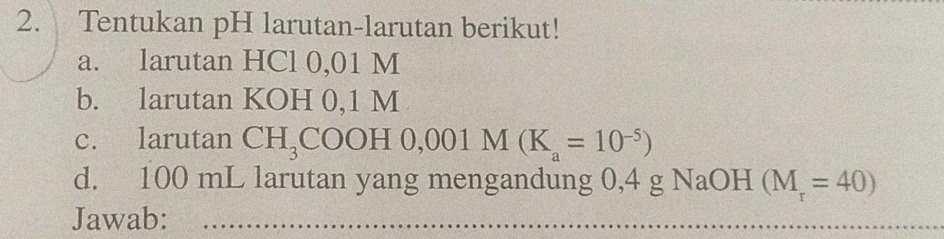 Tentukan pH larutan-larutan berikut! 
a. larutan HCl 0,01 M
b. larutan KOH 0,1 M
c. larutan CH_3COOH0,001M(K_a=10^(-5))
d. 100 mL larutan yang mengandung 0,4 g NaOH (M_r=40)
Jawab:_ 
_ 
_