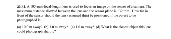 A 105-mm -focal-length lens is used to focus an image on the sensor of a camera. The
maximum distance allowed between the lens and the sensor plane is 132 mm. How far in
front of the sensor should the lens (assumed thin) be positioned if the object to be
photographed is
(a) 10.0 m away? (b) 3.0 m away? (c) 1.0 m away? (d) What is the closest object this lens
could photograph sharply?