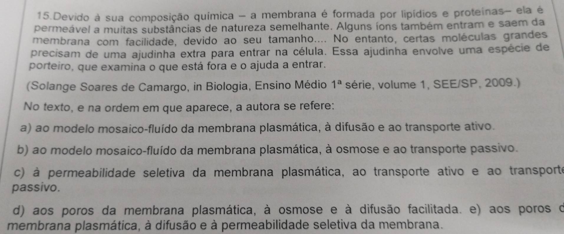 Devido à sua composição química - a membrana é formada por lipídios e proteínas- ela é
permeável a muitas substâncias de natureza semelhante. Alguns íons também entram e saem da
membrana com facilidade, devido ao seu tamanho.... No entanto, certas moléculas grandes
precisam de uma ajudinha extra para entrar na célula. Essa ajudinha envolve uma espécie de
porteiro, que examina o que está fora e o ajuda a entrar.
(Solange Soares de Camargo, in Biologia, Ensino Médio 1^a série, volume 1, SEE/SP, 2009.)
No texto, e na ordem em que aparece, a autora se refere:
a) ao modelo mosaico-fluído da membrana plasmática, à difusão e ao transporte ativo.
b) ao modelo mosaico-fluído da membrana plasmática, à osmose e ao transporte passivo.
c) à permeabilidade seletiva da membrana plasmática, ao transporte ativo e ao transporte
passivo.
d) aos poros da membrana plasmática, à osmose e à difusão facilitada. e) aos poros o
membrana plasmática, à difusão e à permeabilidade seletiva da membrana.