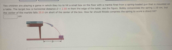 Two children are playing a game in which they try to hit a small box on the floor with a marble fired from a spring-loaded gun that is mounted on 
a table. The target box is horizontal distance D=2.50m from the edge of the table, see the figure. Bobby compresses the spring 1.10 cm, but 
the center of the marble falls 25.0 cm short of the center of the box. How far should Rhoda compress the spring to score a direct hit?
cm