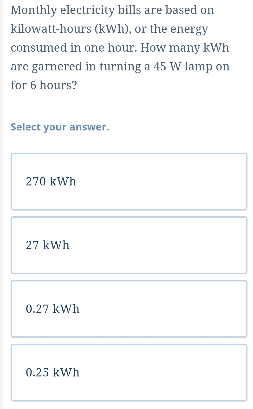 Monthly electricity bills are based on
kilowatt-hours (kWh), or the energy
consumed in one hour. How many kWh
are garnered in turning a 45 W lamp on
for 6 hours?
Select your answer.
270 kWh
27 kWh
0.27 kWh
0.25 kWh