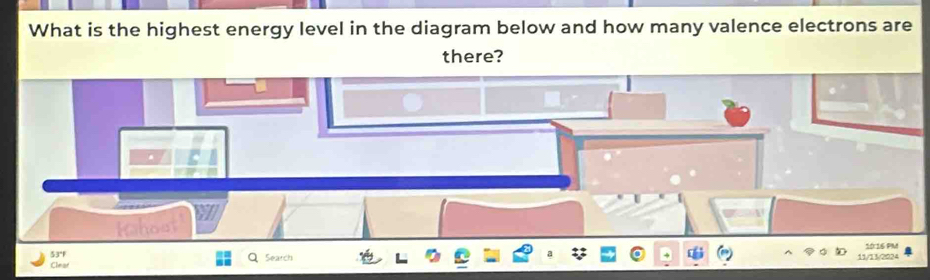 What is the highest energy level in the diagram below and how many valence electrons are 
there? 
5 4 1016 PM 
Clear Search 11/13/2024
