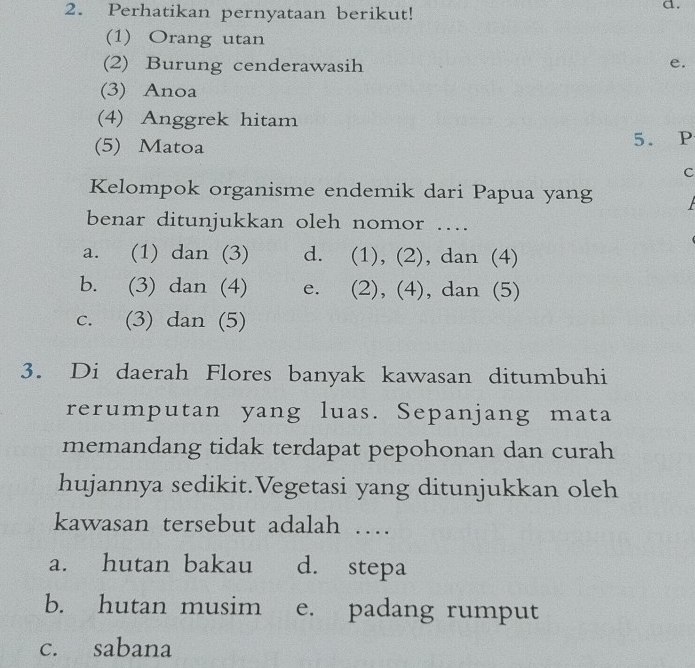 Perhatikan pernyataan berikut!
a.
(1) Orang utan
(2) Burung cenderawasih
e.
(3) Anoa
(4) Anggrek hitam
(5) Matoa 5. P
c
Kelompok organisme endemik dari Papua yang
benar ditunjukkan oleh nomor …
a. (1) dan (3) d. (1), (2), dan (4)
b. (3) dan (4) e. (2), (4), dan (5)
c. (3) dan (5)
3. Di daerah Flores banyak kawasan ditumbuhi
rerumputan yang luas. Sepanjang mata
memandang tidak terdapat pepohonan dan curah
hujannya sedikit.Vegetasi yang ditunjukkan oleh
kawasan tersebut adalah …
a. hutan bakau d. stepa
b. hutan musim e. padang rumput
c. sabana