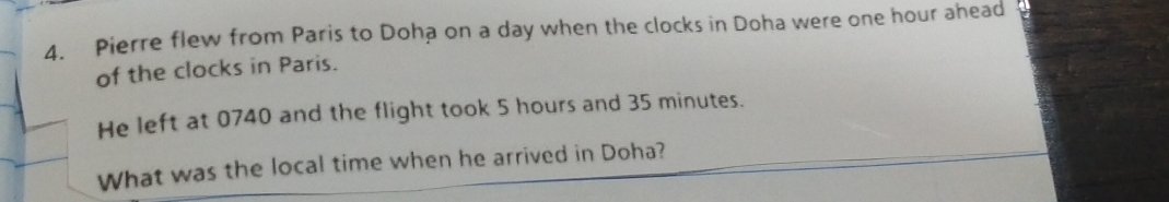 Pierre flew from Paris to Doha on a day when the clocks in Doha were one hour ahead 
of the clocks in Paris. 
He left at 0740 and the flight took 5 hours and 35 minutes. 
What was the local time when he arrived in Doha?