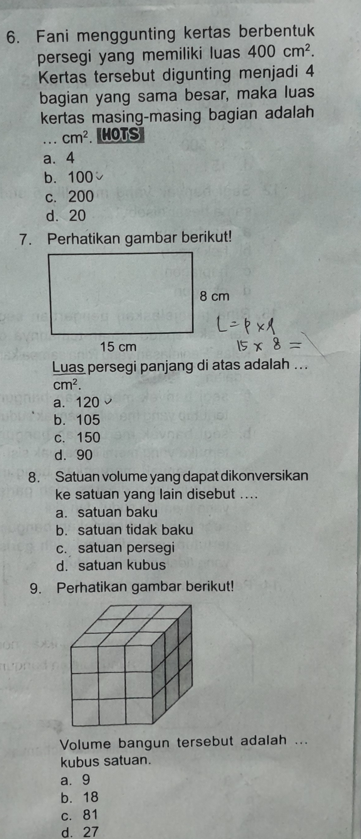 Fani menggunting kertas berbentuk
persegi yang memiliki luas 400cm^2. 
Kertas tersebut digunting menjadi 4
bagian yang sama besar, maka luas
kertas masing-masing bagian adalah
_ cm^2 HOTS
a. 4
b. 100
c. 200
d. 20
7. Perhatikan gambar berikut!
= 
Luas persegi panjang di atas adalah ...
cm^2.
a. 120
b. 105
c. 150
d. 90
8. Satuan volume yang dapat dikonversikan
ke satuan yang lain disebut ....
a. satuan baku
b. satuan tidak baku
c. satuan persegi
d. satuan kubus
9. Perhatikan gambar berikut!
Volume bangun tersebut adalah ...
kubus satuan.
a. 9
b. 18
c. 81
d. 27