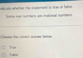 ndicate whether the statement is true or false.
Some real numbers are irrational numbers.
Choose the correct answer below.
True
False