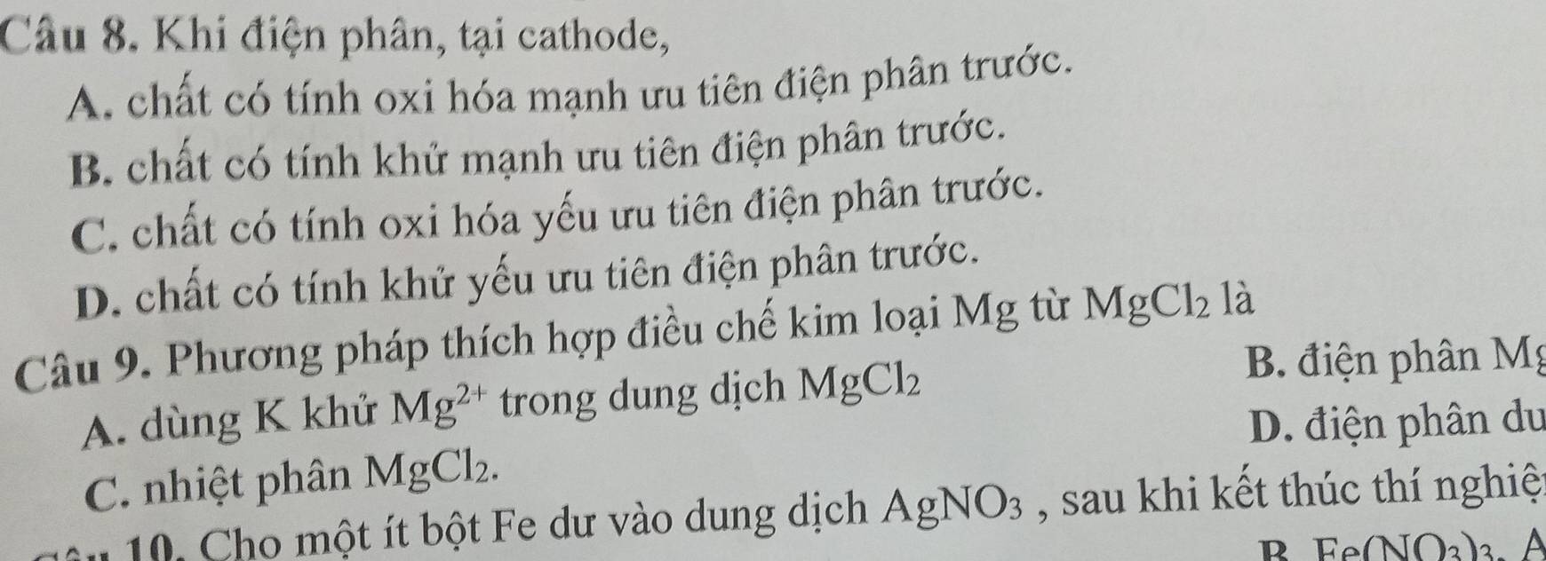 Khi điện phân, tại cathode,
A. chất có tính oxi hóa mạnh ưu tiên điện phân trước.
B. chất có tính khử mạnh ưu tiên điện phân trước.
C. chất có tính oxi hóa yếu ưu tiên điện phân trước.
D. chất có tính khử yếu ưu tiên điện phân trước.
Câu 9. Phương pháp thích hợp điều chế kim loại Mg từ MgCl_2 là
A. dùng K khử Mg^(2+) trong dung dịch MgCl_2
B. điện phân Mg
D. điện phân du
C. nhiệt phân MgCl_2. 
10. Cho một ít bột Fe dư vào dung dịch AgNO_3 , sau khi kết thúc thí nghiệ
R Ee(NO_3)_3