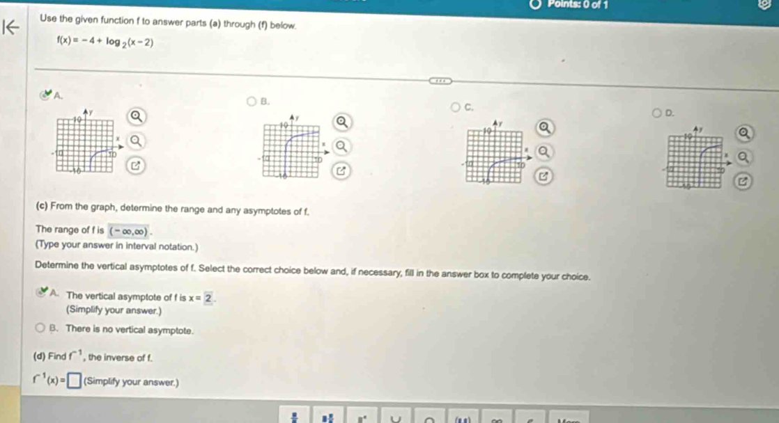 Use the given function f to answer parts (a) through (f) below.
f(x)=-4+log _2(x-2)
A.
B.
C.
D.
Ay
10
a 10
(c) From the graph, determine the range and any asymptotes of f.
The range of f is (-∈fty ,∈fty ). 
(Type your answer in interval notation.)
Determine the vertical asymptotes of f. Select the correct choice below and, if necessary, fill in the answer box to complete your choice.
A. The vertical asymptote of f is x=2. 
(Simplify your answer.)
B. There is no vertical asymptote.
(d) Find f^(-1) , the inverse of f.
f^(-1)(x)=□ (Simplify your answer.)
H