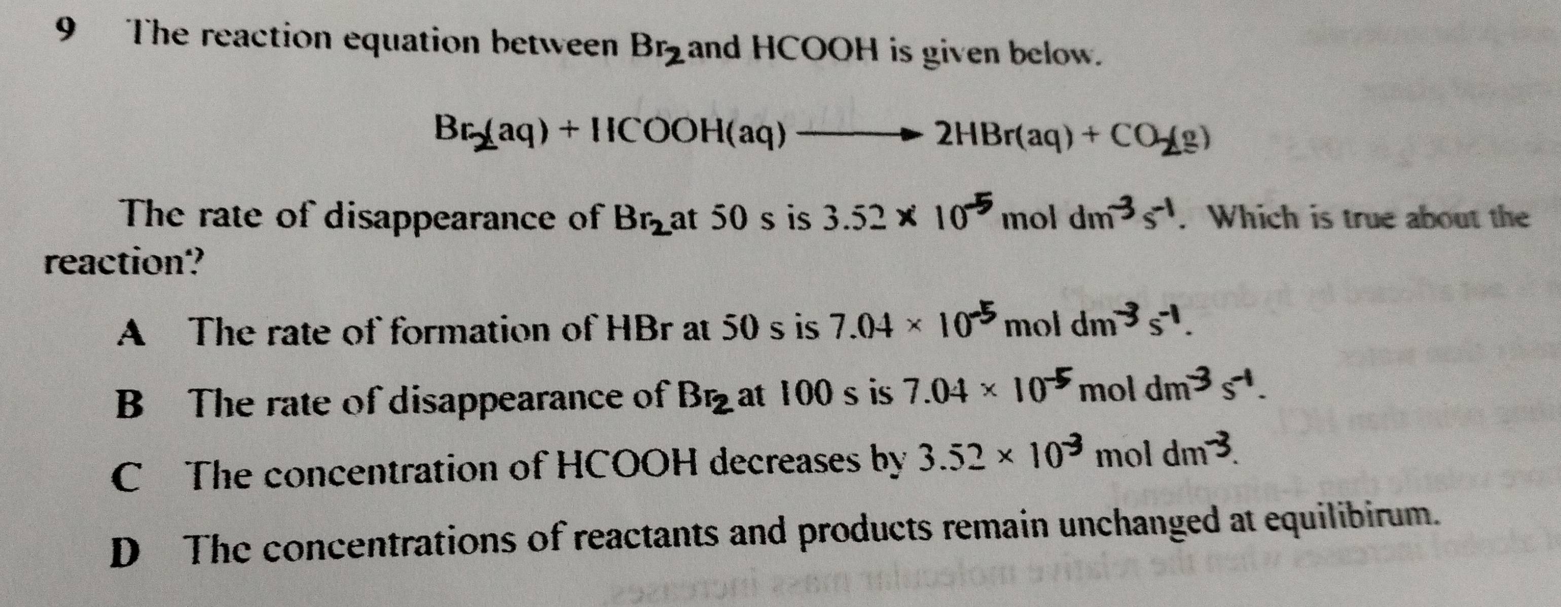 The reaction equation between Br_2 and HCOOH is given below.
Br_2(aq)+HCOOH(aq)to 2HBr(aq)+CO_2(g)
The rate of disappearance of Br_2 at 50 s is 3.52* 10^(-5) II 101dm^(-3)s^(-1). Which is true about the
reaction?
A The rate of formation of HBr at 50 s is 7.04* 10^(-5)moldm^(-3)s^(-1).
B The rate of disappearance of Br_2 at 100 s is 7.04* 10^(-5) n ol dm^(-3)s^(-1).
C The concentration of HCOOH decreases by 3.52* 10^(-3) mol dm^(-3).
D The concentrations of reactants and products remain unchanged at equilibirum.