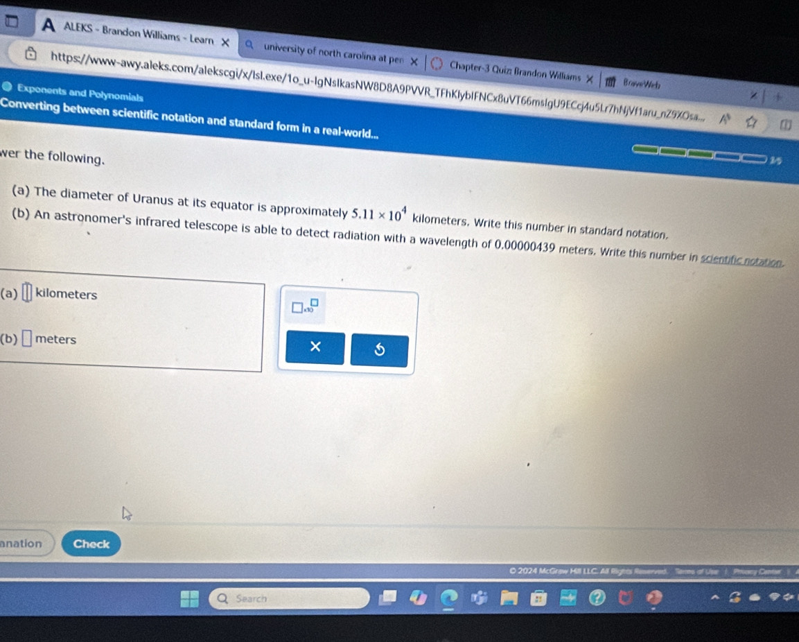 ALEKS - Brandon Williams - Learn university of north carolina at pen Chapter-3 Quizz Brandon Williams X BraveWich 
https://www-awy.aleks.com/alekscgi/x/lsl.exe/1o_u-lgNsIkasNW8D8A9PVVR_TFhKlyblFNCx8uVT66mslgU9ECcj4u5Lr7hNjVf1aru_nZ9XOsa... A^5 
Exponents and Polynomials 
4 
Converting between scientific notation and standard form in a real-world... 
wer the following. 
25 
(a) The diameter of Uranus at its equator is approximately 5.11* 10^4 kilometers. Write this number in standard notation. 
(b) An astronomer's infrared telescope is able to detect radiation with a wavelength of 0,00000439 meters. Write this number in scientificnotation. 
(a) kilometers
□ * 10^□
(b) meters
× 
anation Check 
© 2024 McGrø 
Search