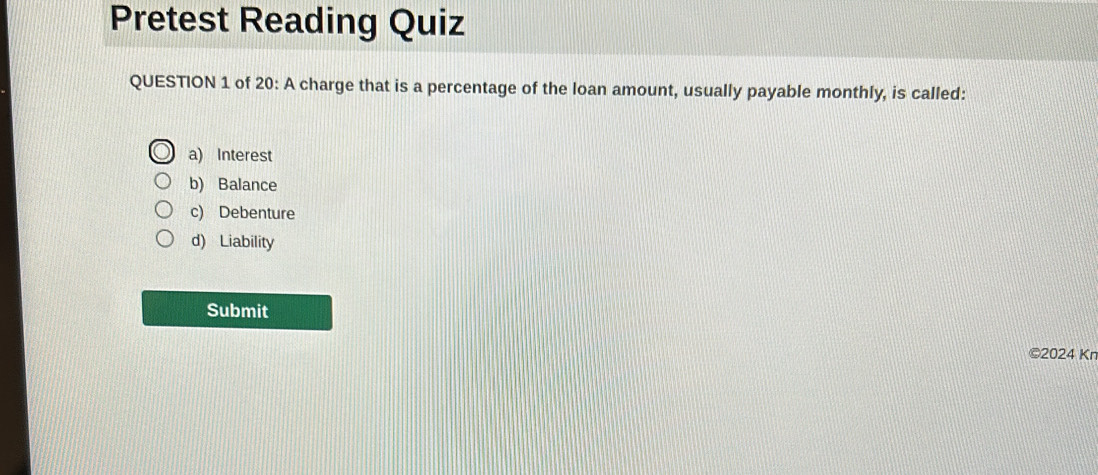 Pretest Reading Quiz
QUESTION 1 of 20: A charge that is a percentage of the loan amount, usually payable monthly, is called:
a) Interest
b) Balance
c) Debenture
d) Liability
Submit
©2024 Kn