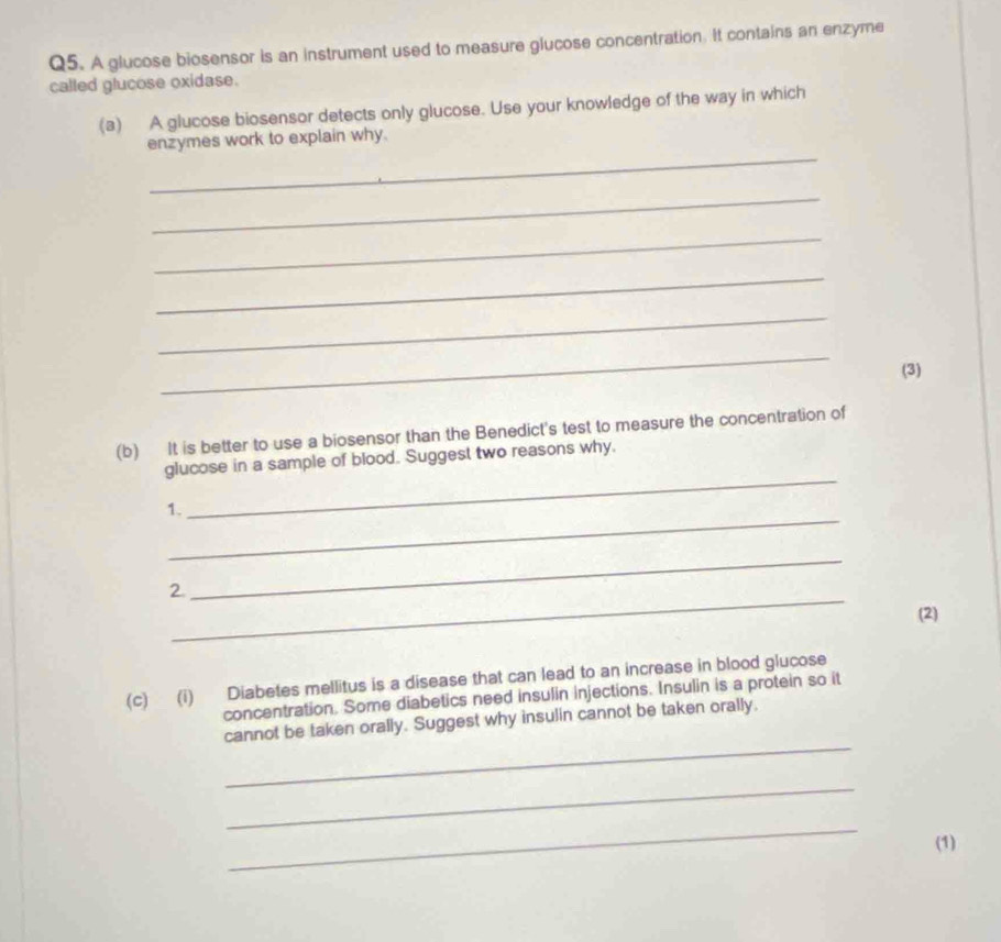 A glucose biosensor is an instrument used to measure glucose concentration. It contains an enzyme 
called glucose oxidase. 
(a) A glucose biosensor detects only glucose. Use your knowledge of the way in which 
_ 
enzymes work to explain why. 
_ 
_ 
_ 
_ 
_ 
(3) 
(b) It is better to use a biosensor than the Benedict's test to measure the concentration of 
glucose in a sample of blood. Suggest two reasons why. 
_ 
1、 
_ 
_ 
2. 
_ 
(2) 
(c) (i) Diabetes mellitus is a disease that can lead to an increase in blood glucose 
concentration. Some diabetics need insulin injections. Insulin is a protein so it 
_ 
cannot be taken orally. Suggest why insulin cannot be taken orally. 
_ 
_ 
(1)