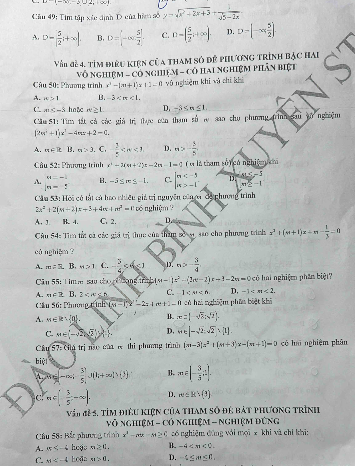 D=(-∈fty ;-3]∪ [2;+∈fty ).
Câu 49: Tìm tập xác định D của hàm số y=sqrt(x^2+2x+3)+ 1/sqrt(5-2x) .
A. D=[ 5/2 ;+∈fty ). B. D=(-∈fty ; 5/2 ]. C. D=( 5/2 ;+∈fty ). D. D=(-∈fty ; 5/2 ).
Vấn đề 4. TÌM ĐIÈU KIỆN CủA THAM SÓ đẻ pHươNG TRÌNH BẠC HAI
Vô NGHIỆM - CÓ NGHIỆM - CÓ HAI NGHIỆM PHÂN BIệT
Câu 50: Phương trình x^2-(m+1)x+1=0 vô nghiệm khi và chỉ khi
A. m>1. B. -3
C. m≤ -3 hoặc m≥ 1. D. -3≤ m≤ 1.
Câu 51: Tìm tất cả các giá trị thực của tham số m sao cho phương trình sau vô nghiệm
(2m^2+1)x^2-4mx+2=0.
A. m∈ R B. m>3. C. - 3/5  D. m>- 3/5 .
Câu 52: Phương trình x^2+2(m+2)x-2m-1=0 (m là tham số) có nghiệm khi
A. beginarrayl m=-1 m=-5endarray. . B. -5≤ m≤ -1. C. beginarrayl m -1endarray. . D.  m≤ -5
m≥ -1
Câu 53: Hỏi có tất cả bao nhiêu giá trị nguyên của m để phương trình
2x^2+2(m+2)x+3+4m+m^2=(:coc) nghiệm ?
A. 3. B. 4. C. 2. D.
Câu 54: Tìm tất cả các giá trị thực của tham số m. sao cho phương trình x^2+(m+1)x+m- 1/3 =0
có nghiệm ?
A. m∈ R. B. m>1. C. - 3/4  D. m>- 3/4 .
Câu 55: Tìm m sao cho phương trìn h(m-1)x^2+(3m-2)x+3-2m=0 có hai nghiệm phân biệt?
A. m∈ R. B. 2
C. -1 D. -1
Câu 56: Phương trình (m-1)x^2-2x+m+1=0 có hai nghiệm phân biệt khi
j B.
A. m∈ Rvee  0 . m∈ (-sqrt(2);sqrt(2)).
D.
C. m∈ (-sqrt(2);sqrt(2)) 1 . m∈ [-sqrt(2);sqrt(2)]∪  1 .
Câu 57:Gia trị nào của m thì phương trình (m-3)x^2+(m+3)x-(m+1)=0 có hai nghiệm phân
biệt ?
A. m∈ (-∈fty ;- 3/5 )∪ (1;+∈fty ) 3 .
B. m∈ (- 3/5 ;1).
C. m∈ (- 3/5 ;+∈fty ).
D. m∈ R> 3 .
Vấn đề 5. TÌM ĐIÊU KIỆN CủA THAM SÓ đÊ BÁT PHươNG TRìNH
Vô NGHIỆM - CÓ NGHIỆM - NGHIỆM ĐÚNG
* Câu 58: Bất phương trình x^2-mx-m≥ 0 có nghiệm đúng với mọi x khi và chỉ khi:
A. m≤ -4 hoặc m≥ 0. B. -4
C. m hoặc m>0. D. -4≤ m≤ 0.