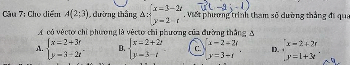 Cho điểm A(2;3) , đường thẳng Delta :beginarrayl x=3-2t y=2-tendarray.. Viết phương trình tham số đường thẳng đi qua
A có véctơ chỉ phương là véctơ chỉ phương của đường thẳng Δ
A. beginarrayl x=2+3t y=3+2tendarray.. B. beginarrayl x=2+2t y=3-tendarray.. C. beginarrayl x=2+2t y=3+tendarray.. D. beginarrayl x=2+2t y=1+3tendarray..