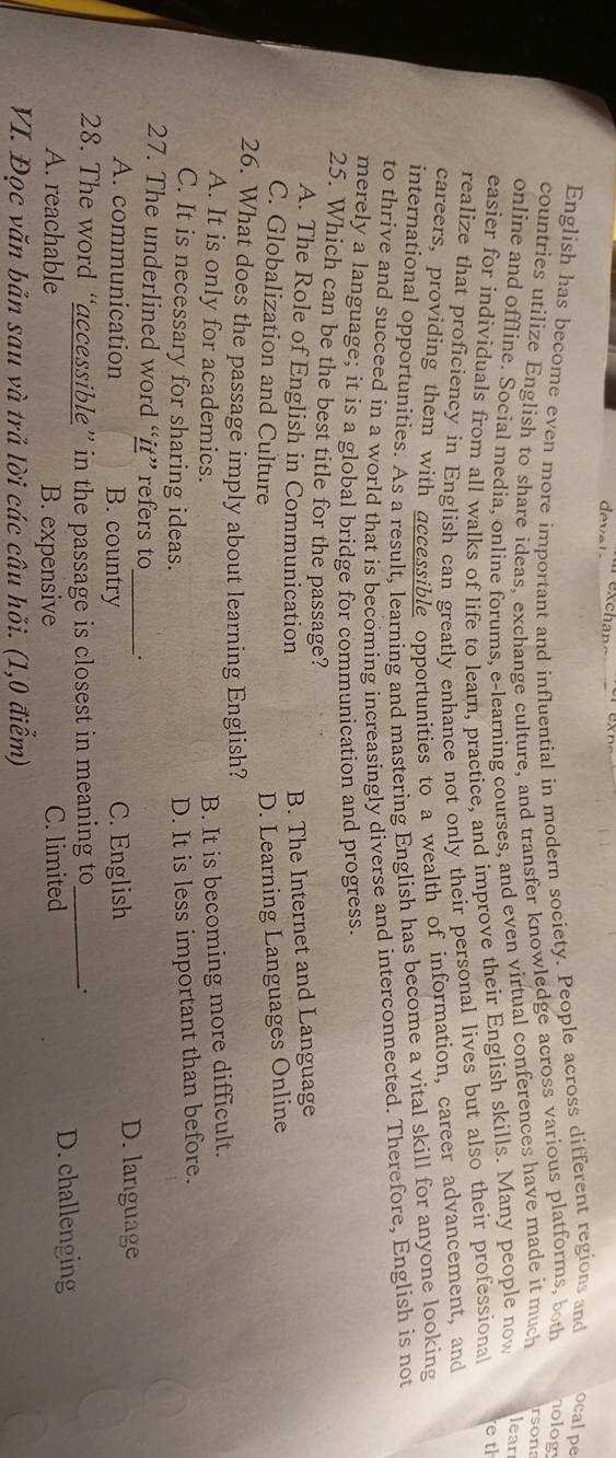 English has become even more important and influential in modern society. People across different regions and ocalpe
countries utilize English to share ideas, exchange culture, and transfer knowledge across various platforms, both hology
online and offline. Social media, online forums. e-learning courses, and even virtual conferences have made it much rsona
easier for individuals from all walks of life to learn, practice, and improve their English skills. Many people now
lear
realize that proficiency in English can greatly enhance not only their personal lives but also their professional
e th
careers, providing them with accessible opportunities to a wealth of information, career advancement, and
international opportunities. As a result, learning and mastering English has become a vital skill for anyone looking
to thrive and succeed in a world that is becoming increasingly diverse and interconnected. Therefore, English is not
merely a language; it is a global bridge for communication and progress.
25. Which can be the best title for the passage?
A. The Role of English in Communication
B. The Internet and Language
C. Globalization and Culture D. Learning Languages Online
26. What does the passage imply about learning English?
A. It is only for academics.
B. It is becoming more difficult.
C. It is necessary for sharing ideas.
D. It is less important than before.
27. The underlined word “it” refers to_ .
A. communication B. country C. English
D. language
28. The word “accessible” in the passage is closest in meaning to_
A. reachable B. expensive C. limited D. challenging
VI. Đọc văn bản sau và trả lời các câu hỏi. (1,0 điểm)