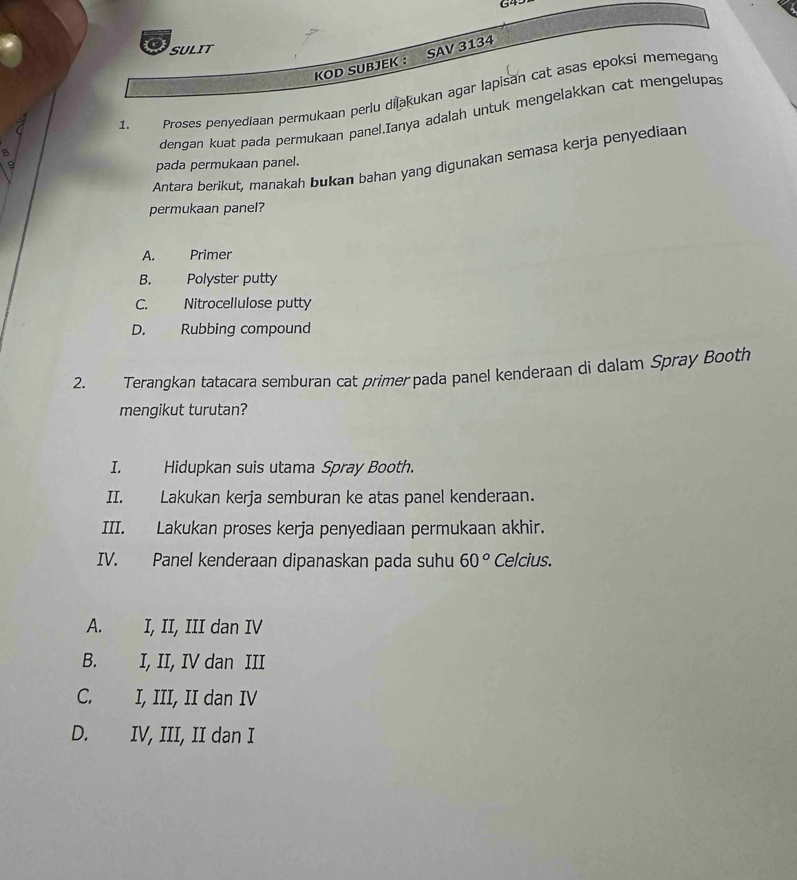 G4
SULIT
KOD SUBJEK : SAV 3134
dengan kuat pada permukaan panel.Ianya adalah untuk mengelakkan cat mengelupas
<
Proses penyediaan permukaan perlu dilakukan agar lapisan cat asas epoksi memegang
Antara berikut, manakah bukan bahan yang digunakan semasa kerja penyediaan
pada permukaan panel.
permukaan panel?
 A. Primer
B. Polyster putty
C. Nitrocellulose putty
D. Rubbing compound
2. Terangkan tatacara semburan cat primer pada panel kenderaan di dalam Spray Booth
mengikut turutan?
I. Hidupkan suis utama Spray Booth.
II. Lakukan kerja semburan ke atas panel kenderaan.
III. Lakukan proses kerja penyediaan permukaan akhir.
IV. Panel kenderaan dipanaskan pada suhu 60° Celcius.
A. I, II, III dan IV
B. I, II, IV dan III
C. I, III, II dan IV
D. IV, III, II dan I