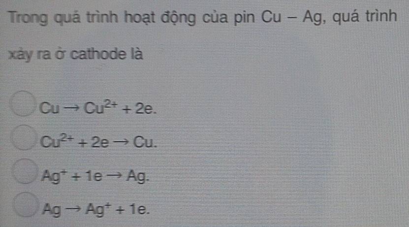 Trong quá trình hoạt động của pin Cu-Ag , quá trình
xày ra ở cathode là
Cuto Cu^(2+)+2e.
Cu^(2+)+2eto Cu.
Ag^++1eto Ag.
Agto Ag^++1e.