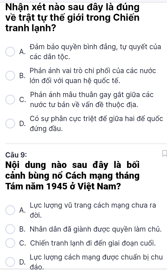 Nhận xét nào sau đây là đúng
về trật tự thế giới trong Chiến
tranh lạnh?
A. Đảm bảo quyền bình đẳng, tự quyết của
các dân tộc.
Phản ánh vai trò chi phối của các nước
B.
lớn đối với quan hệ quốc tế.
C. Phản ánh mâu thuẫn gay gắt giữa các
nước tư bản về vấn đề thuộc địa.
D. Có sự phân cực triệt để giữa hai đế quốc
đứng đầu.
Câu 9:
Nội dung nào sau đây là bối
cảnh bùng nổ Cách mạng tháng
Tám năm 1945 ở Việt Nam?
A. Lực lượng vũ trang cách mạng chưa ra
đời.
B. Nhân dân đã giành được quyền làm chủ.
C. Chiến tranh lạnh đi đến giai đoạn cuối.
D. Lực lượng cách mạng được chuẩn bị chu
đáo.