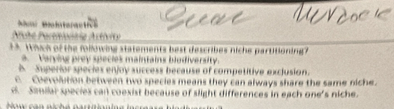 imí Biainteractics
Niche Partiionnia Astívity
13. Which of the following statements best describes niche partitioning?
a. Varying prey species maintains biodiversity.
Superior species enjoy success because of competitive exclusion.
E oevolution between two species means they can always share the same niche.
e Samilar species can coexist because of slight differences in each one's niche.
How can niché partitioning in er