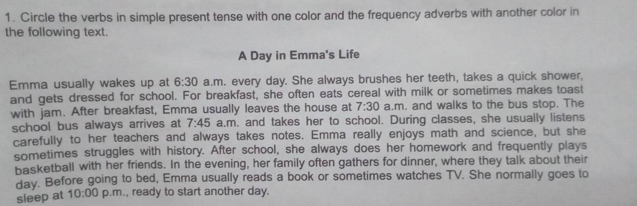 Circle the verbs in simple present tense with one color and the frequency adverbs with another color in 
the following text. 
A Day in Emma's Life 
Emma usually wakes up at 6:30 a.m. every day. She always brushes her teeth, takes a quick shower, 
and gets dressed for school. For breakfast, she often eats cereal with milk or sometimes makes toast 
with jam. After breakfast, Emma usually leaves the house at 7:30 a.m. and walks to the bus stop. The 
school bus always arrives at 7:45 a.m. and takes her to school. During classes, she usually listens 
carefully to her teachers and always takes notes. Emma really enjoys math and science, but she 
sometimes struggles with history. After school, she always does her homework and frequently plays 
basketball with her friends. In the evening, her family often gathers for dinner, where they talk about their 
dav. Before going to bed, Emma usually reads a book or sometimes watches TV. She normally goes to 
sleep at 10:00 p.m., ready to start another day.