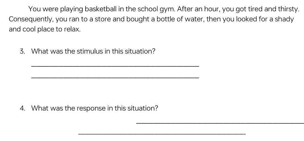 You were playing basketball in the school gym. After an hour, you got tired and thirsty. 
Consequently, you ran to a store and bought a bottle of water, then you looked for a shady 
and cool place to relax. 
3. What was the stimulus in this situation? 
_ 
_ 
4. What was the response in this situation? 
_ 
_