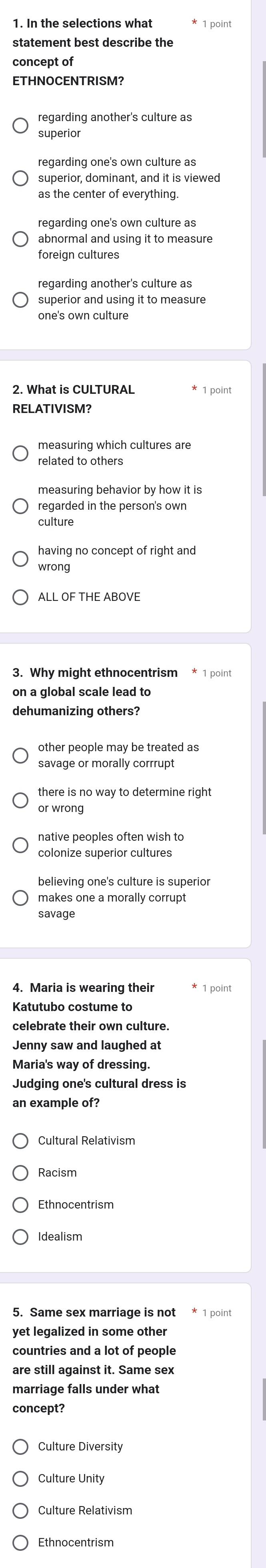 In the selections what
statement best describe the
concept of
ETHNOCENTRISM?
regarding another's culture as
superior
regarding one's own culture as
superior, dominant, and it is viewed
as the center of everything.
abnormal and using it to measure
foreign cultures
regarding another's culture as
superior and using it to measure
one's own culture
2. What is CULTURAL * 1 point
RELATIVISM?
measuring which cultures are
related to others
measuring behavior by how it is
regarded in the person's own
culture
having no concept of right and
wrong
ALL OF THE ABOVE
on a global scale lead to
dehumanizing others?
other people may be treated as
savage or morally corrrupt
there is no way to determine right
or wrong
native peoples often wish to
believing one's culture is superior
makes one a morally corrupt
savage
4. Maria is wearing their * 1 point
Katutubo costume to
celebrate their own culture.
Jenny saw and laughed at
Maria's way of dressing.
Judging one's cultural dress is
an example of?
Cultural Relativism
Racism
Ethnocentrism
5. Same sex marriage is not * 1 point
yet legalized in some other
are still against it. Same sex
marriage falls under what
concept?
Culture Diversity
Culture Unity
Culture Relativism
Ethnocentrism