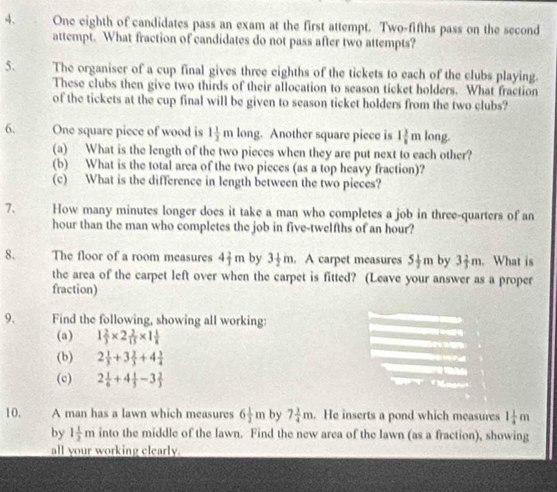 One eighth of candidates pass an exam at the first attempt. Two-fifths pass on the second 
attempt. What fraction of candidates do not pass after two attempts? 
5. The organiser of a cup final gives three eighths of the tickets to each of the clubs playing. 
These clubs then give two thirds of their allocation to season ticket holders. What fraction 
of the tickets at the cup final will be given to season ticket holders from the two clubs? 
6. One square piece of wood is 1 1/2 m long. Another square piece is 1 3/8 mlong. 
(a) What is the length of the two pieces when they are put next to each other? 
(b) What is the total area of the two pieces (as a top heavy fraction)? 
(c) What is the difference in length between the two pieces? 
7、 How many minutes longer does it take a man who completes a job in three-quarters of an
hour than the man who completes the job in five-twelfths of an hour? 
8. The floor of a room measures 4 2/3 m by 3 1/2 m. A carpet measures 5 1/2 m by 3 2/3 m. What is 
the area of the carpet left over when the carpet is fitted? (Leave your answer as a proper 
fraction) 
9. Find the following, showing all working: 
(a) 1 2/3 * 2 2/15 * 1 1/8 
m 
(b) 2 1/3 +3 2/3 +4 3/4 
(c) 2 1/6 +4 1/5 -3 2/3 
10, A man has a lawn which measures 6 1/2 m by 7 1/4 m. He inserts a pond which measures 1 1/4 m
by 1 1/2 m into the middle of the lawn. Find the new area of the lawn (as a fraction), showing 
all your working clearly.