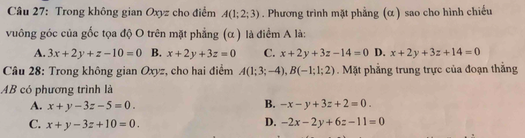 Trong không gian Oxyz cho điểm A(1;2;3). Phương trình mặt phẳng (α) sao cho hình chiếu
vuông góc của gốc tọa độ O trên mặt phẳng (α ) là điểm A là:
A. 3x+2y+z-10=0 B. x+2y+3z=0 C. x+2y+3z-14=0 D. x+2y+3z+14=0
* Câu 28: Trong không gian Oxyz, cho hai điểm A(1;3;-4), B(-1;1;2) Mặt phẳng trung trực của đoạn thắng
AB có phương trình là
A. x+y-3z-5=0. B. -x-y+3z+2=0.
C. x+y-3z+10=0. D. -2x-2y+6z-11=0