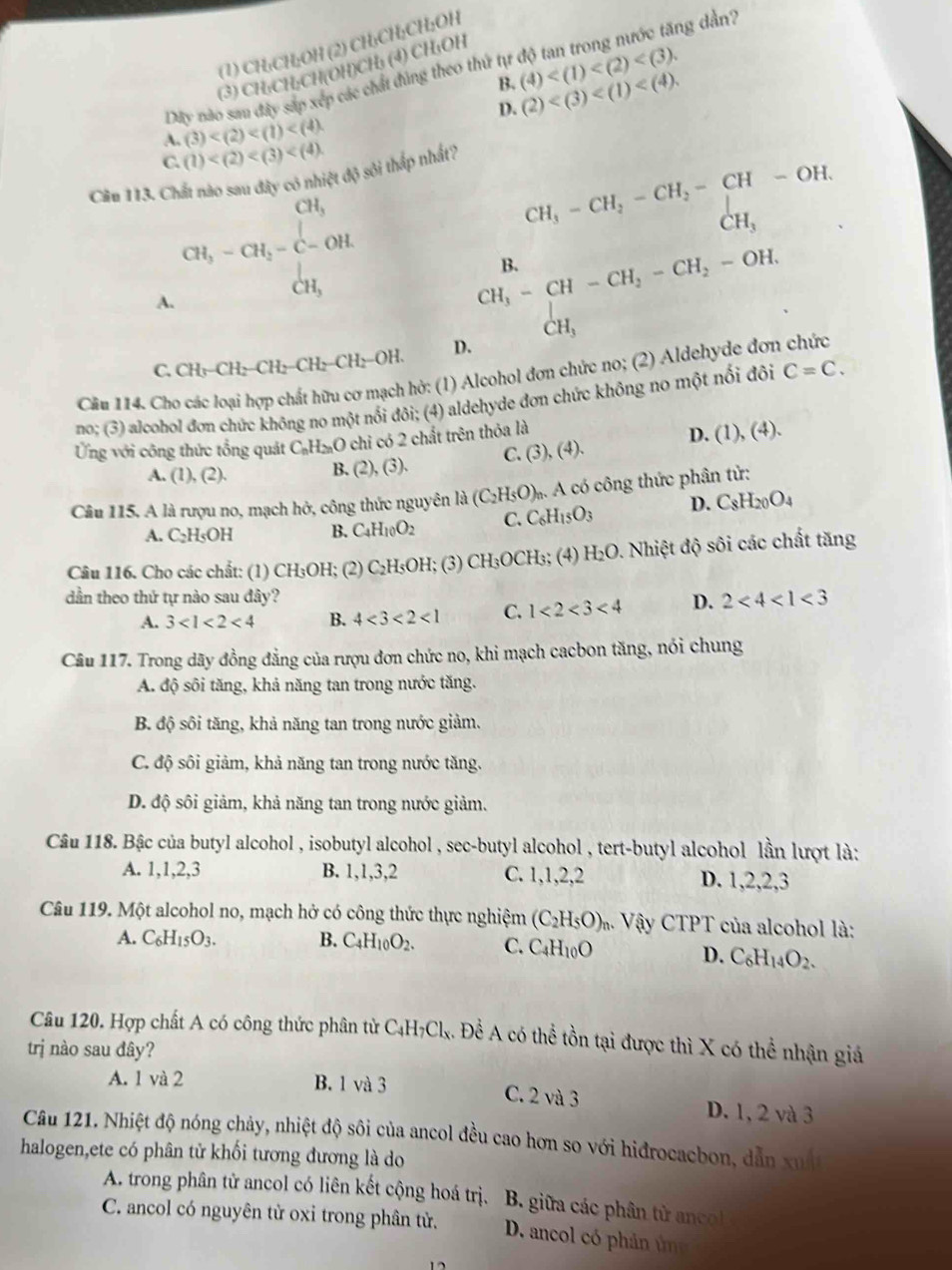 (1) CH₃CH;OH (2) CH₃CH;CH;OH
ng dần?
(3) CH₃CH₃CH(OH)CH₃ (4) CH₁OH
B.
Dây nào sau đây sắp xép các chất đúng theo thứ tự (4)
D. (2)
A. (3)
C. (1)
Cầu 113. Chất nào sau đây có nhiệt độ sôi thấp nhất?
CH_3
CH_3-CH_2-CH_2-CH-OH.
CH_3-CH_2-C-OH.
CH_3
B.
CH_3
A.
CH_3-CH-CH_2-CH_2-OH.
CH_3
C. CH_3-CH_2-CH_2-CH_2-CH_2-OH. D.
(hở: (1) Alcohol đơn chức no; (2) Aldehyde đơn chức
no; (3) alcohol đơn chức không no một nổi đôi; (4) aldehyde đơn chức không no một nổi đôi C=C.
Câu 114. Ch
Ứng với công thức tổng quát C_nH_2nO chỉ có 2 chất trên thỏa là D. (1), (4)
A. (1),(2). B. (2),(3), C. (3),(4).
Cầâu 115. A là rượu no, mạch hở, công thức nguyên 1a(C_2H_5O) * A có công thức phân tử:
A. C_2H_5OH B. C_4H_10O_2 C. C_6H_15O_3 D. C_8H_20O_4
Câu 116. Cho các chất: (1) CH_3OH; (2) C_2H_5OH; (3) CH₃OCH₃; (4) H_2O 0. Nhiệt độ sôi các chất tăng
dần theo thứ tự nào sau đây? D. 2<4<1<3</tex>
A. 3<1<2<4</tex> B. 4<3<2<1</tex> C. 1<2<3<4</tex>
Câu 117. Trong dãy đồng đẳng của rượu đơn chức no, khi mạch cacbon tăng, nói chung
A. độ sôi tăng, khả năng tan trong nước tăng.
B. độ sôi tăng, khả năng tan trong nước giảm.
C. độ sôi giảm, khả năng tan trong nước tăng.
D. độ sôi giảm, khả năng tan trong nước giảm.
Câu 118. Bậc của butyl alcohol , isobutyl alcohol , sec-butyl alcohol , tert-butyl alcohol lần lượt là:
A. 1,1,2,3 B. 1,1,3,2 C. 1,1,2,2 D. 1,2,2,3
Câu 119. Một alcohol no, mạch hở có công thức thực nghiệm (C_2H_5O)_n 4. Vậy CTPT của alcohol là:
A. C_6H_15O_3. B. C_4H_10O_2. C. C_4H_10O
D. C_6H_14O_2.
Câu 120. Hợp chất A có công thức phân tử C_4H_7Cl_x. 4. Đề A có thể tồn tại được thì X có thể nhận giá
trị nào sau đây?
A. 1 và 2 B. 1 và 3
C. 2va3 D. 1, 2 và 3
Câu 121. Nhiệt độ nóng chảy, nhiệt độ sôi của ancol đều cao hơn so với hidrocacbon, dẫn :
halogen,ete có phân tử khối tương đương là do xué
A. trong phân tử ancol có liên kết cộng hoá trị. B. giữa các phân tử ancol
C. ancol có nguyên tử oxi trong phân tử. D. ancol có phản ún