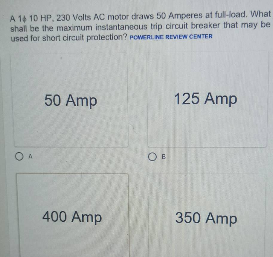 A 1φ 10 HP, 230 Volts AC motor draws 50 Amperes at full-load. What
shall be the maximum instantaneous trip circuit breaker that may be
used for short circuit protection? POWERLINE REVIEW CENTER
50 Amp 125 Amp
A
B
400 Amp 350 Amp