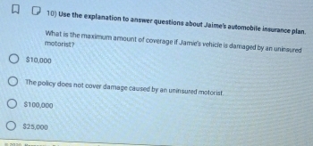 Use the explanation to answer questions about Jaime's automobile insurance plan.
What is the maximum amount of coverage if Jamie's vehicle is damaged by an uniesured
motorist?
$10,000
The policy does not cover damage caused by an uninsured motorist.
$100,000
$25,000