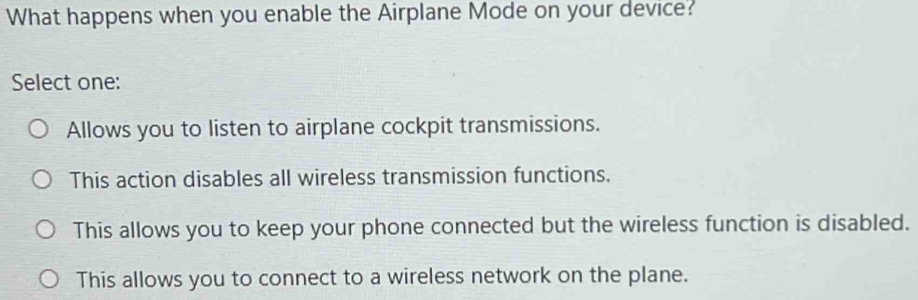 What happens when you enable the Airplane Mode on your device?
Select one:
Allows you to listen to airplane cockpit transmissions.
This action disables all wireless transmission functions.
This allows you to keep your phone connected but the wireless function is disabled.
This allows you to connect to a wireless network on the plane.