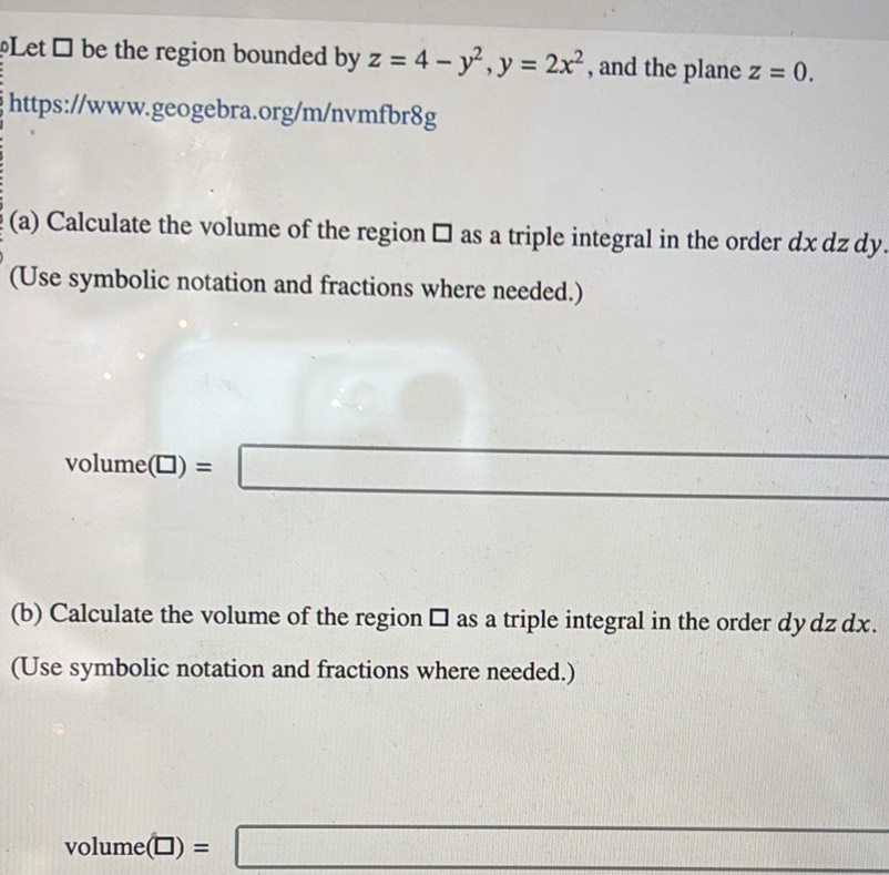 Let → be the region bounded by z=4-y^2, y=2x^2 , and the plane z=0. 
https://www.geogebra.org/m/nvmfbr8g 
(a) Calculate the volume of the region □ as a triple integral in the order dx dz dy. 
(Use symbolic notation and fractions where needed.)
volume(□ )=□
(b) Calculate the volume of the region □ as a triple integral in the order dy dz dx. 
(Use symbolic notation and fractions where needed.)
volume(□ )=□