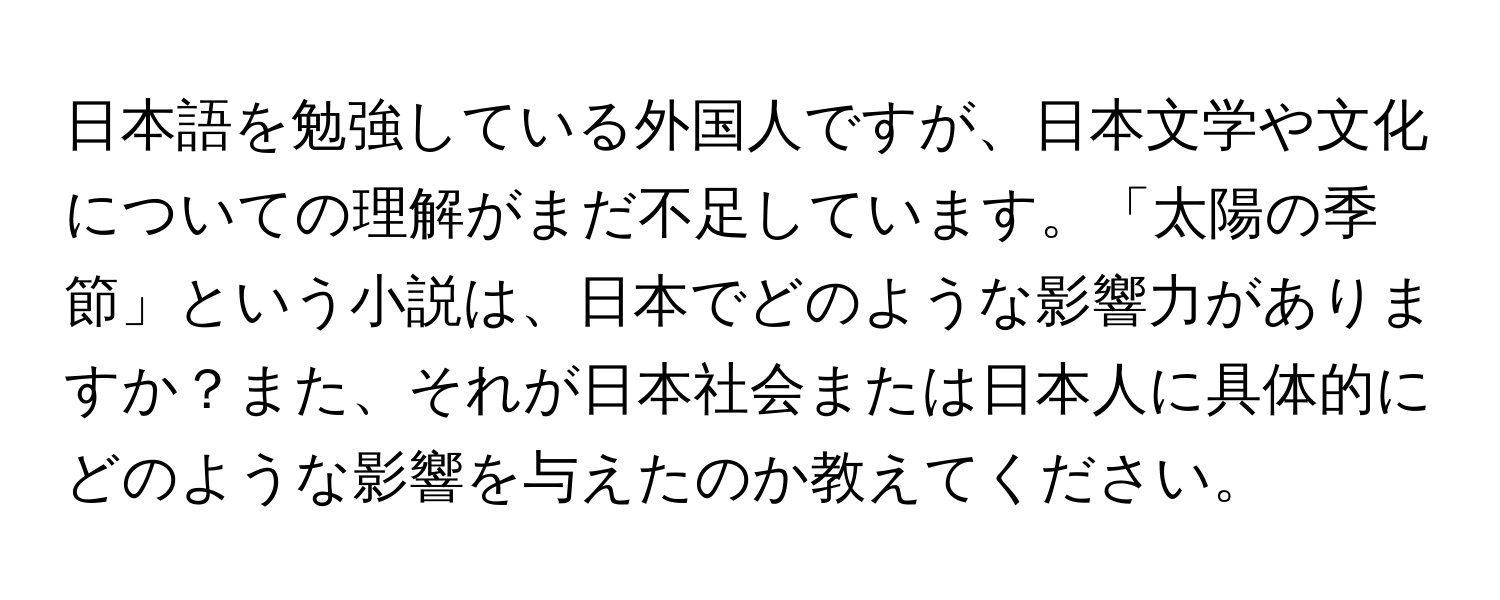 日本語を勉強している外国人ですが、日本文学や文化についての理解がまだ不足しています。「太陽の季節」という小説は、日本でどのような影響力がありますか？また、それが日本社会または日本人に具体的にどのような影響を与えたのか教えてください。