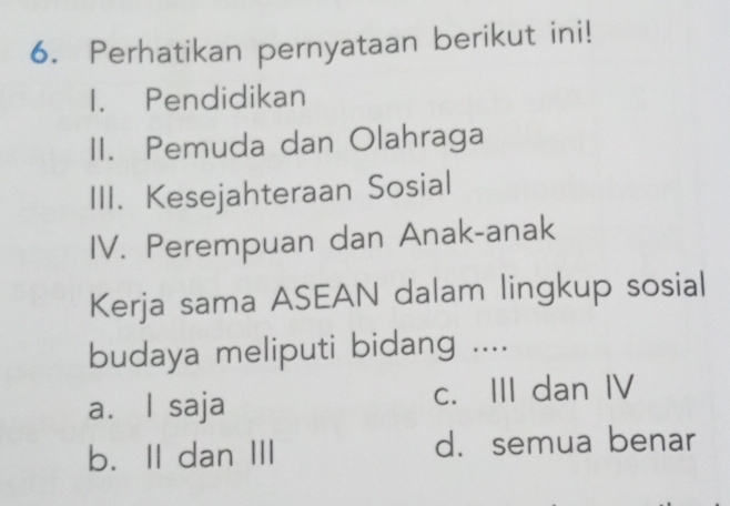 Perhatikan pernyataan berikut ini!
1. Pendidikan
II. Pemuda dan Olahraga
III. Kesejahteraan Sosial
IV. Perempuan dan Anak-anak
Kerja sama ASEAN dalam lingkup sosial
budaya meliputi bidang ....
a. l saja c. III dan IV
b. II dan III d. semua benar