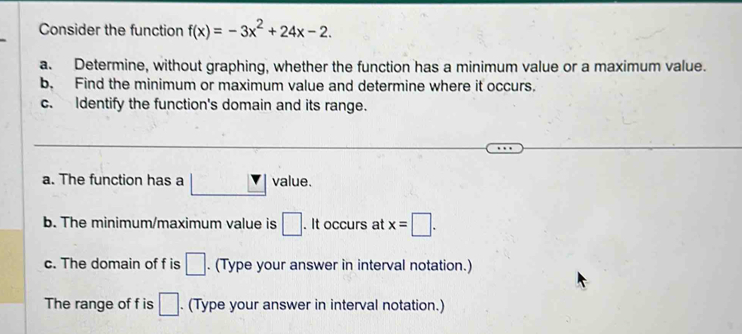 Consider the function f(x)=-3x^2+24x-2. 
a. Determine, without graphing, whether the function has a minimum value or a maximum value. 
b. Find the minimum or maximum value and determine where it occurs. 
c. Identify the function's domain and its range. 
a. The function has a value. 
b. The minimum/maximum value is □. It occurs at x=□. 
c. The domain of f is □. (Type your answer in interval notation.) 
The range of f is □. (Type your answer in interval notation.)