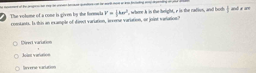 he movement of the progress bar may be uneven because questions can be worth more or less (including zero) depending on your answc 
a The volume of a cone is given by the formula V= 1/3 hπ r^2 , where h is the height, is the radius, and both  1/3  and π are
constants. Is this an example of direct variation, inverse variation, or joint variation?
Direct variation
Joint variation
Inverse variation