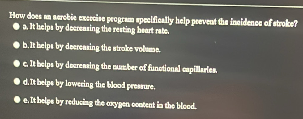 How does an aerobic exercise program specifically help prevent the incidence of stroke?
a. It helps by decreasing the resting heart rate.
b. It helps by decreasing the stroke volume.
c. It helps by decreasing the number of functional capillaries.
d. It helps by lowering the blood pressure.
e. It helps by reducing the oxygen content in the blood.