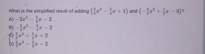 What is the simplified result of adding ( 2/3 x^3- 5/4 x+1) and (- 4/3 x^3+ 1/2 x-3) ?
A) -2x^3- 3/4 x-2
B) - 2/3 x^3- 3/4 x-2
 2/3 x^3+ 3/4 x+2
b)  2/3 x^3- 3/4 x-2