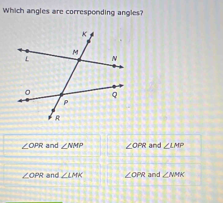 Which angles are corresponding angles?
∠ OPR and ∠ NMP ∠ OPR and ∠ LMP
∠ OPR and ∠ LMK ∠ OPR and ∠ NMK