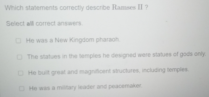 Which statements correctly describe Ramses II?
Select all correct answers.
He was a New Kingdom pharaoh.
The statues in the temples he designed were statues of gods only.
He built great and magnificent structures, including temples.
He was a military leader and peacemaker.