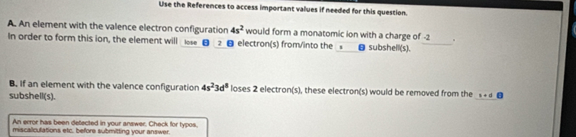 Use the References to access important values if needed for this question. 
A. An element with the valence electron configuration 4s^2 would form a monatomic ion with a charge of -2 、 
In order to form this ion, the element will lose 2 electron(s) from/into the θsubshell(s). 
B. If an element with the valence configuration 4s^23d^8 loses 2 electron(s), these electron(s) would be removed from the s+d
subshell(s). 
An error has been detected in your answer. Check for typos, 
miscalculations etc. before submitting your answer.