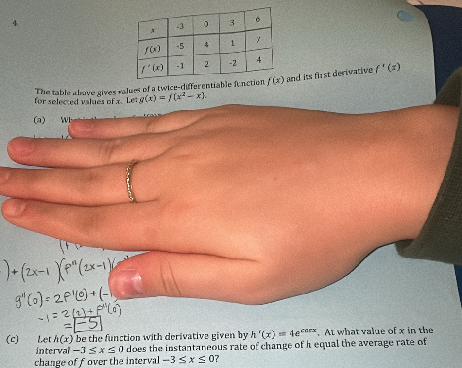 The table above gives values of a twice-differentiable funand its first derivative f'(x)
for selected values of x. Let g(x)=f(x^2-x).
(a) Wi
(c)  Let h(x) be the function with derivative given by h'(x)=4e^(cos x). At what value of x in the
interval -3≤ x≤ 0 does the instantaneous rate of change of h equal the average rate of
change of fover the interval -3≤ x≤ 0 2