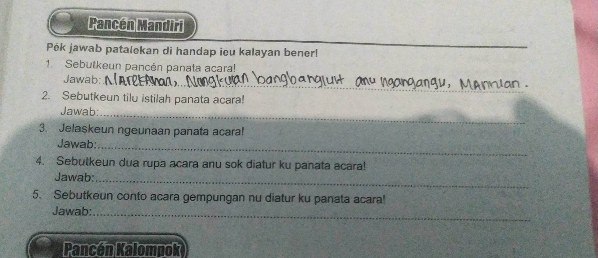 Pancén Mandiri 
Pék jawab patalekan di handap ieu kalayan bener! 
1. Sebutkeun pancén panata acara! 
_ 
Jawab: 
2. Sebutkeun tilu istilah panata acara! 
Jawab:_ 
3. Jelaskeun ngeunaan panata acara! 
Jawab:_ 
4. Sebutkeun dua rupa acara anu sok diatur ku panata acara! 
Jawab:_ 
5. Sebutkeun conto acara gempungan nu diatur ku panata acara! 
Jawab:_ 
Pancén Kalompok