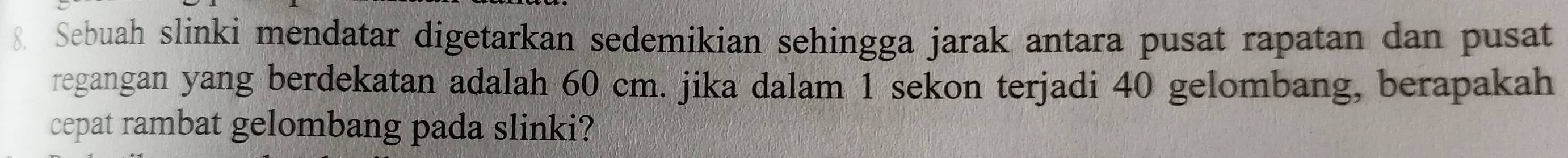 Sebuah slinki mendatar digetarkan sedemikian sehingga jarak antara pusat rapatan dan pusat 
regangan yang berdekatan adalah 60 cm. jika dalam 1 sekon terjadi 40 gelombang, berapakah 
cepat rambat gelombang pada slinki?