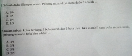 Sebush dadu dilempar sekali. Peluang munculnya mata dadu 5 adalah ...
A. 1/6
B. 1/5
C. 1/4
D. 1/3
2.Dalam sebuah kotak terdapat 5 bola merah dan 3 bola biru. Jika diambil satu bola secara acak,
peluang terambil bola biru adalah 1
A. 3/5
B. 3/8
C. 5/8
D. 2/5