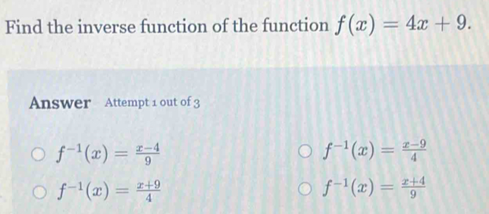 Find the inverse function of the function f(x)=4x+9. 
Answer Attempt 1 out of 3
f^(-1)(x)= (x-4)/9 
f^(-1)(x)= (x-9)/4 
f^(-1)(x)= (x+9)/4 
f^(-1)(x)= (x+4)/9 